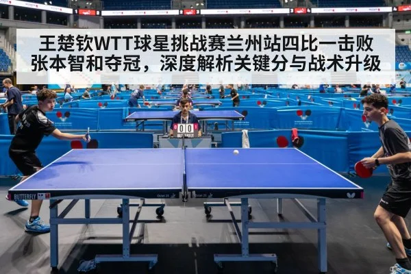 王楚钦WTT球星挑战赛兰州站四比一击败张本智和夺冠,深度解析关键分与战术升级