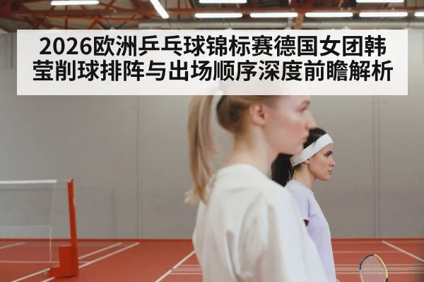 2026欧洲乒乓球锦标赛德国女团韩莹削球排阵与出场顺序深度前瞻解析